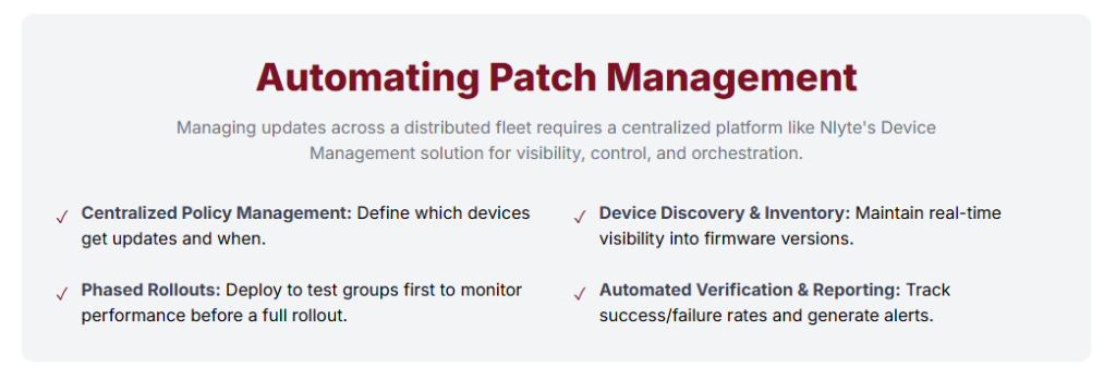 Automating Patch Management Managing updates across a distributed fleet requires a centralized platform like Nlyte's Device Management solution for visibility, control, and orchestration. ✓ Centralized Policy Management: Define which devices get updates and when. ✓ Device Discovery & Inventory: Maintain real-time visibility into firmware versions. ✓ Phased Rollouts: Deploy to test groups first to monitor performance before a full rollout. ✓ Automated Verification & Reporting: Track success/failure rates and generate alerts.