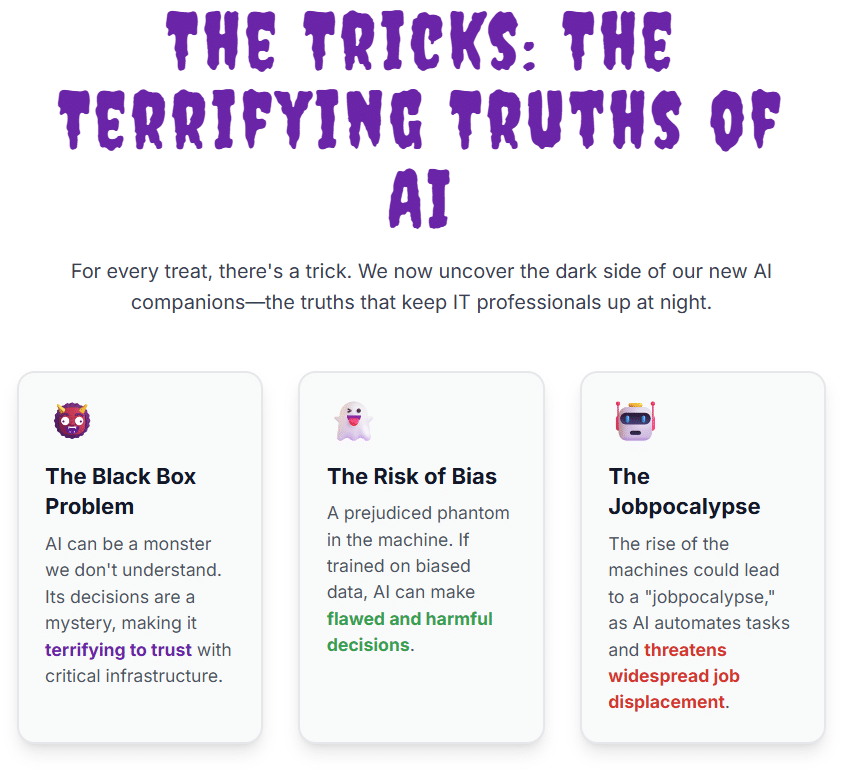 The Tricks: The Terrifying Truths of AI For every treat, there's a trick. We now uncover the dark side of our new AI companions—the truths that keep IT professionals up at night. 👹 The Black Box Problem AI can be a monster we don't understand. Its decisions are a mystery, making it terrifying to trust with critical infrastructure. 👻 The Risk of Bias A prejudiced phantom in the machine. If trained on biased data, AI can make flawed and harmful decisions. 🤖 The Jobpocalypse The rise of the machines could lead to a "jobpocalypse," as AI automates tasks and threatens widespread job displacement.